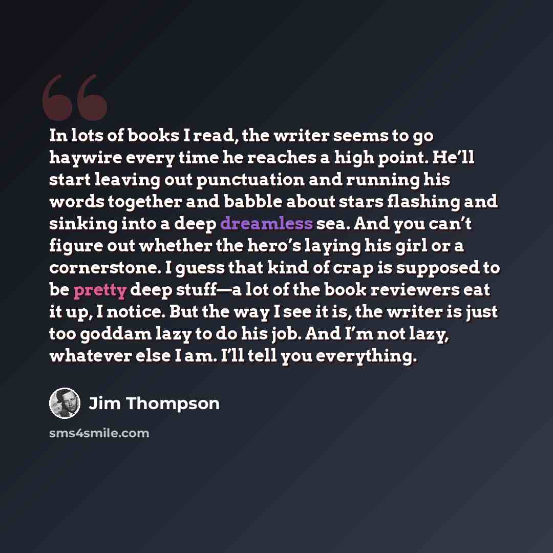 “In lots of books I read, the writer seems to go haywire every time he reaches a high point. He’ll start leaving out punctuation and running his words together and babble about stars flashing and sinking into a deep dreamless sea. And you can’t figure out whether the hero’s laying his girl or a…” quote by Jim Thompson