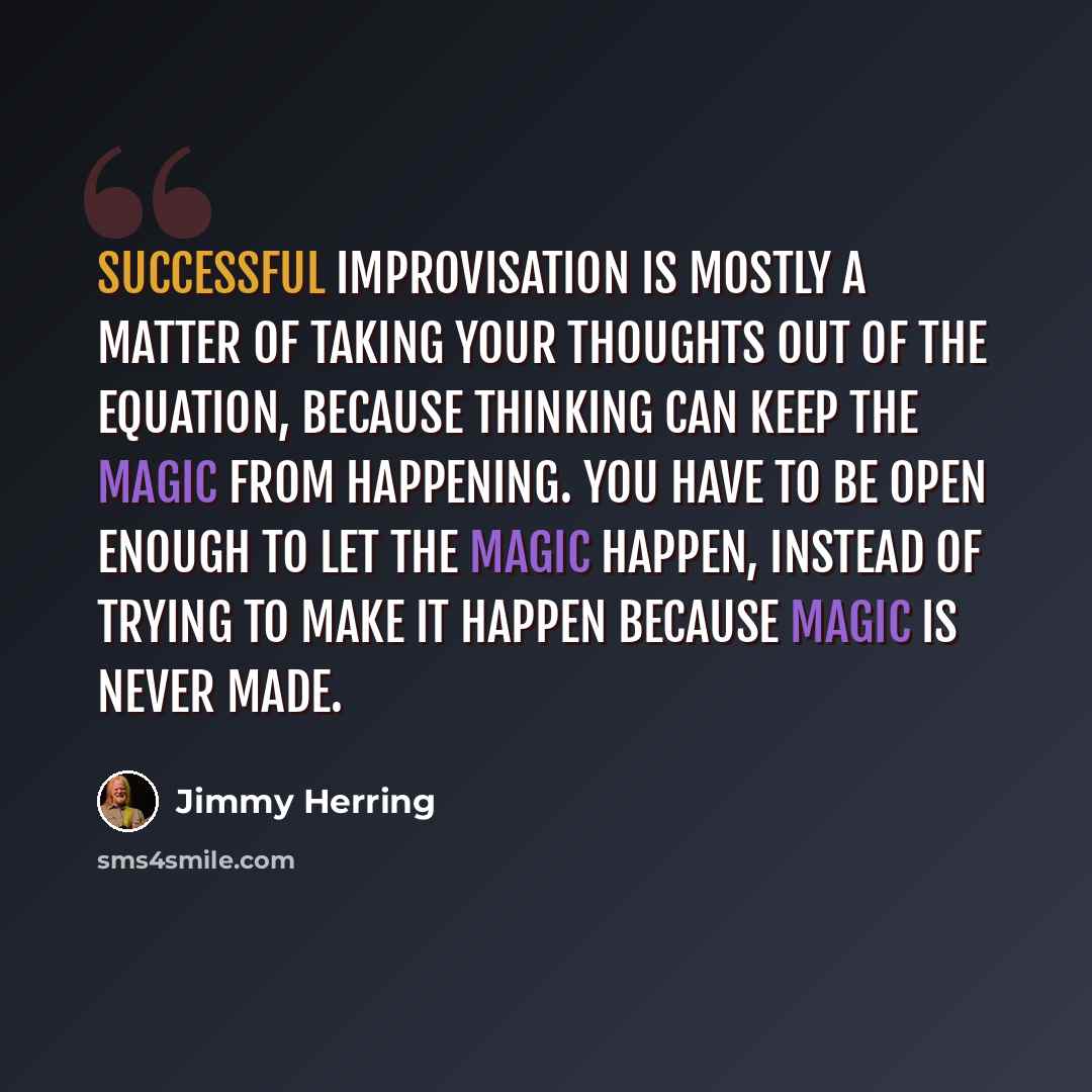 “Successful improvisation is mostly a matter of taking your thoughts out of the equation, because thinking can keep the magic from happening. You have to be open enough to let the magic happen, instead of trying to make it happen because magic is never made.” quote by Jimmy Herring
