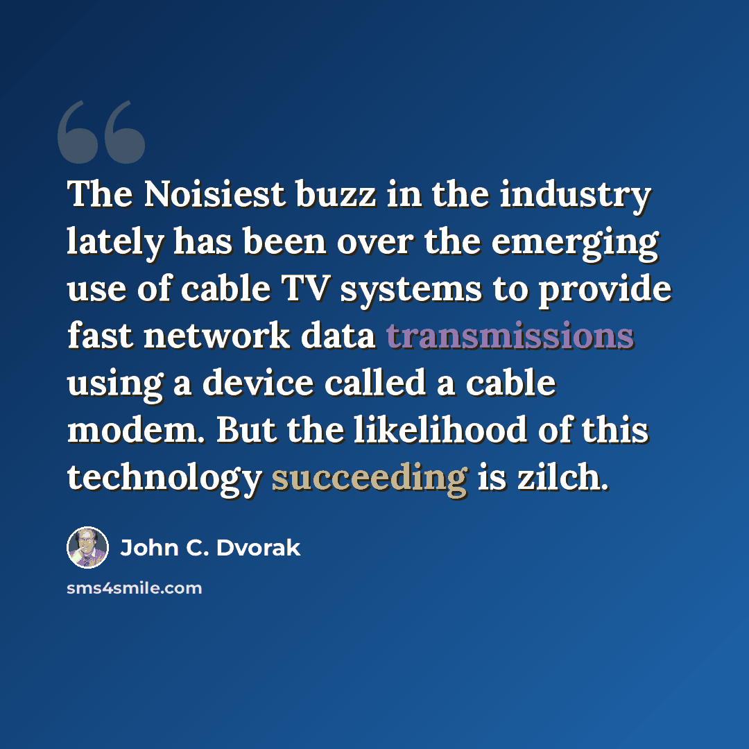 “The Noisiest buzz in the industry lately has been over the emerging use of cable TV systems to provide fast network data transmissions using a device called a cable modem. But the likelihood of this technology succeeding is zilch.” quote by John C. Dvorak