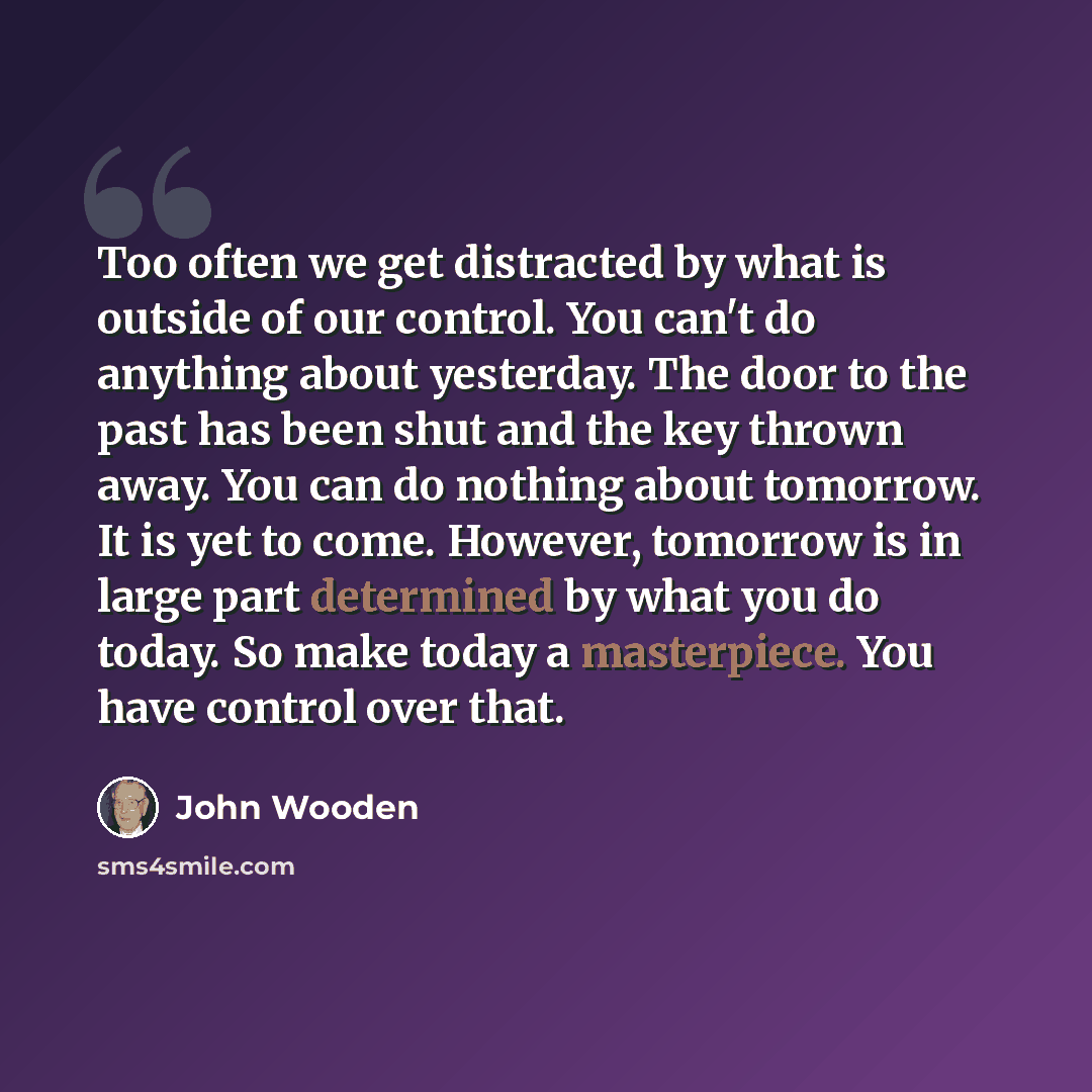 “Too often we get distracted by what is outside of our control. You can't do anything about yesterday. The door to the past has been shut and the key thrown away. You can do nothing about tomorrow. It is yet to come. However, tomorrow is in large part determined by what you do today. So make today…” quote by John Wooden