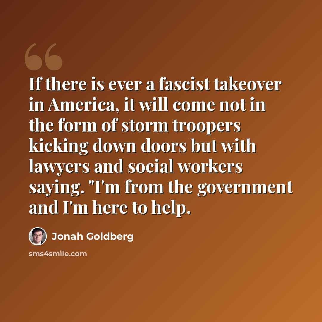 “If there is ever a fascist takeover in America, it will come not in the form of storm troopers kicking down doors but with lawyers and social workers saying. "I'm from the government and I'm here to help.” quote by Jonah Goldberg