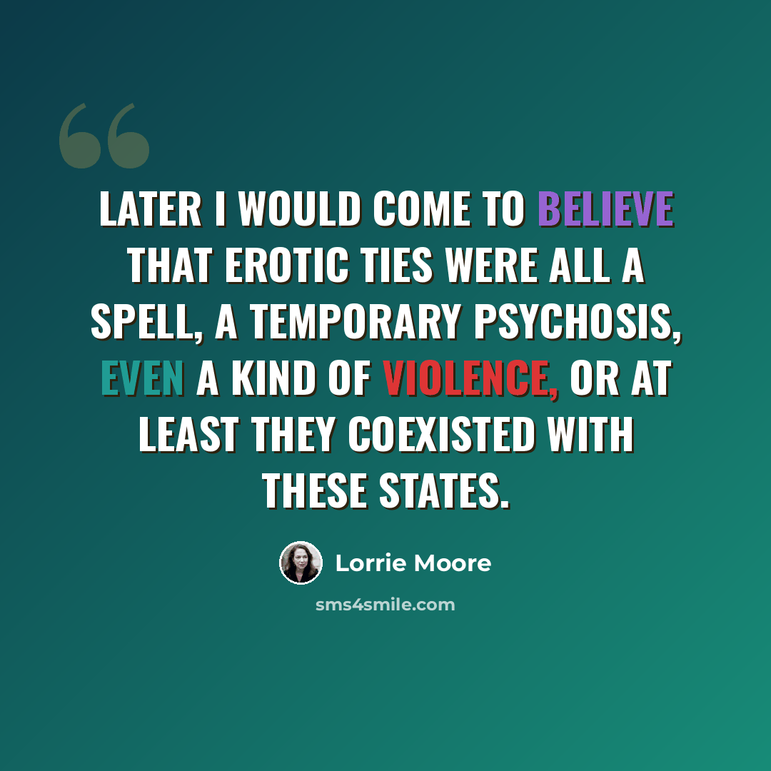 “Later I would come to believe that erotic ties were all a spell, a temporary psychosis, even a kind of violence, or at least they coexisted with these states.” quote by Lorrie Moore