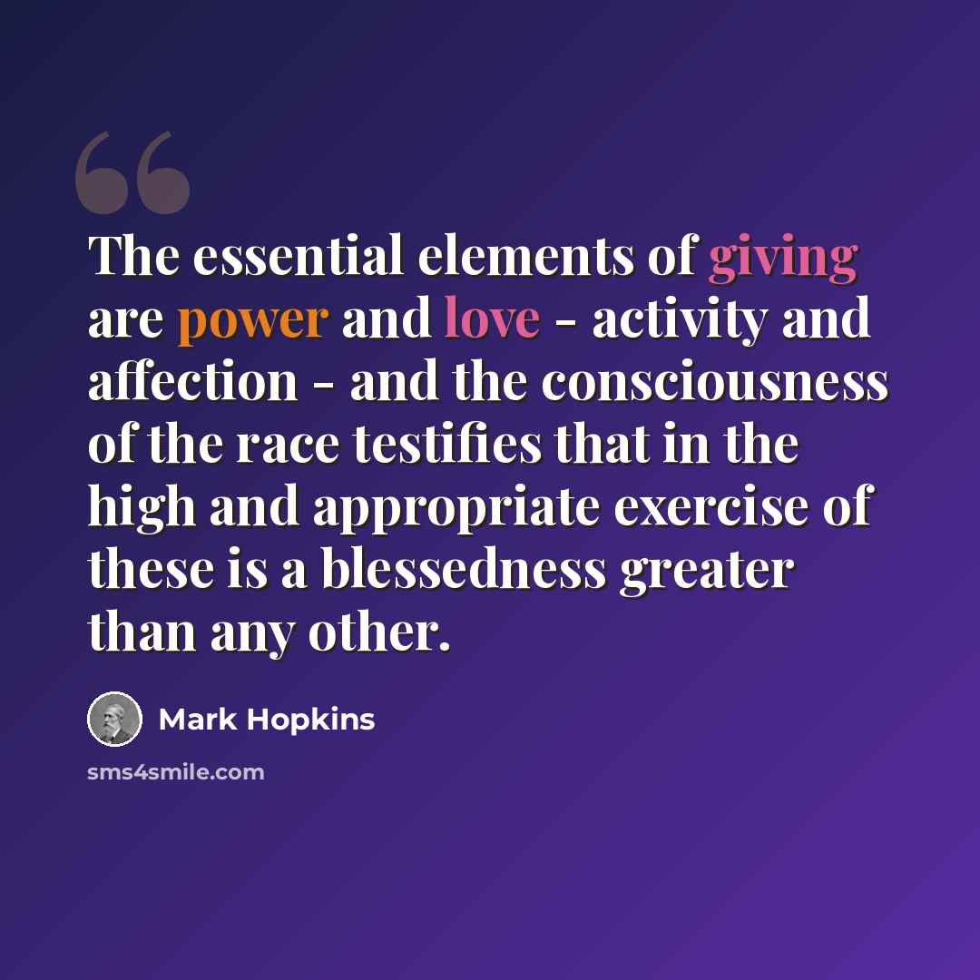 “The essential elements of giving are power and love - activity and affection - and the consciousness of the race testifies that in the high and appropriate exercise of these is a blessedness greater than any other.” quote by Mark Hopkins