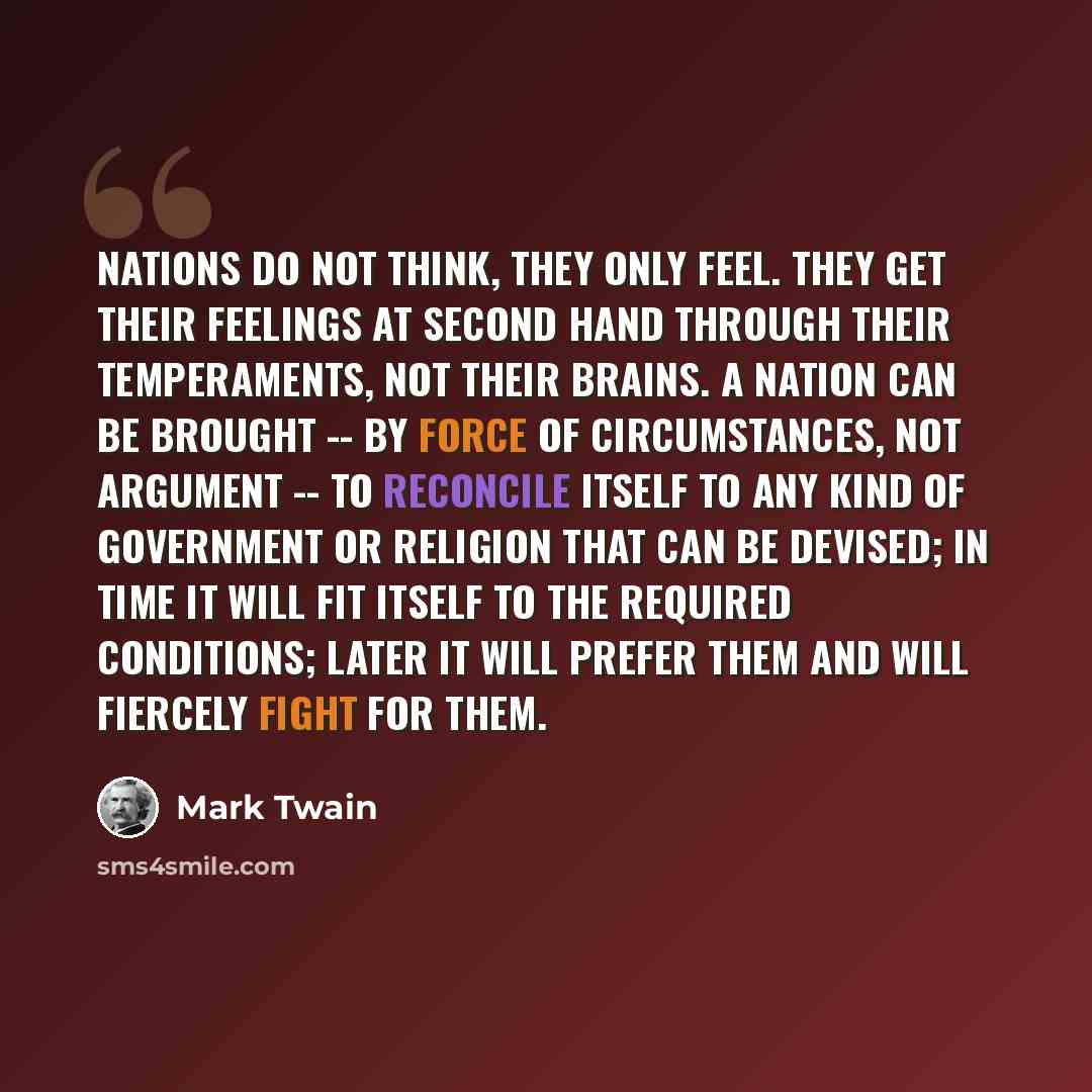 “Nations do not think, they only feel. They get their feelings at second hand through their temperaments, not their brains. A nation can be brought -- by force of circumstances, not argument -- to reconcile itself to any kind of government or religion that can be devised; in time it will fit itself…” quote by Mark Twain