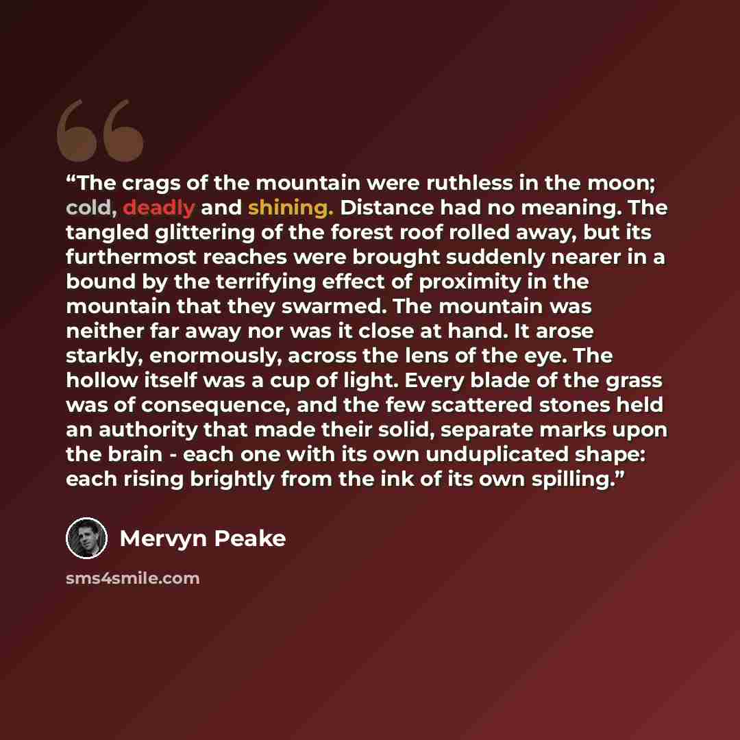 “The crags of the mountain were ruthless in the moon; cold, deadly and shining. Distance had no meaning. The tangled glittering of the forest roof rolled away, but its furthermost reaches were brought suddenly nearer in a bound by the terrifying effect of proximity in the mountain that they…” quote by Mervyn Peake