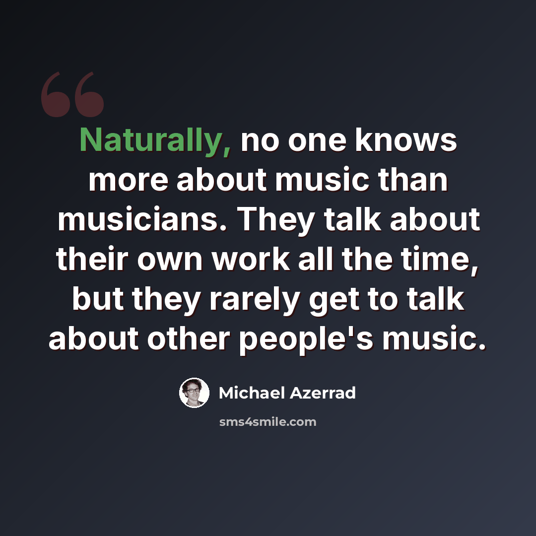 “Naturally, no one knows more about music than musicians. They talk about their own work all the time, but they rarely get to talk about other people's music.” quote by Michael Azerrad