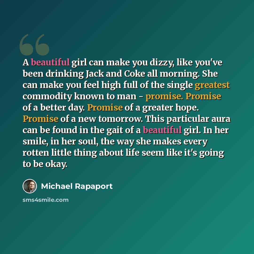 “A beautiful girl can make you dizzy, like you've been drinking Jack and Coke all morning. She can make you feel high full of the single greatest commodity known to man - promise. Promise of a better day. Promise of a greater hope. Promise of a new tomorrow. This particular aura can be found in the…” quote by Michael Rapaport