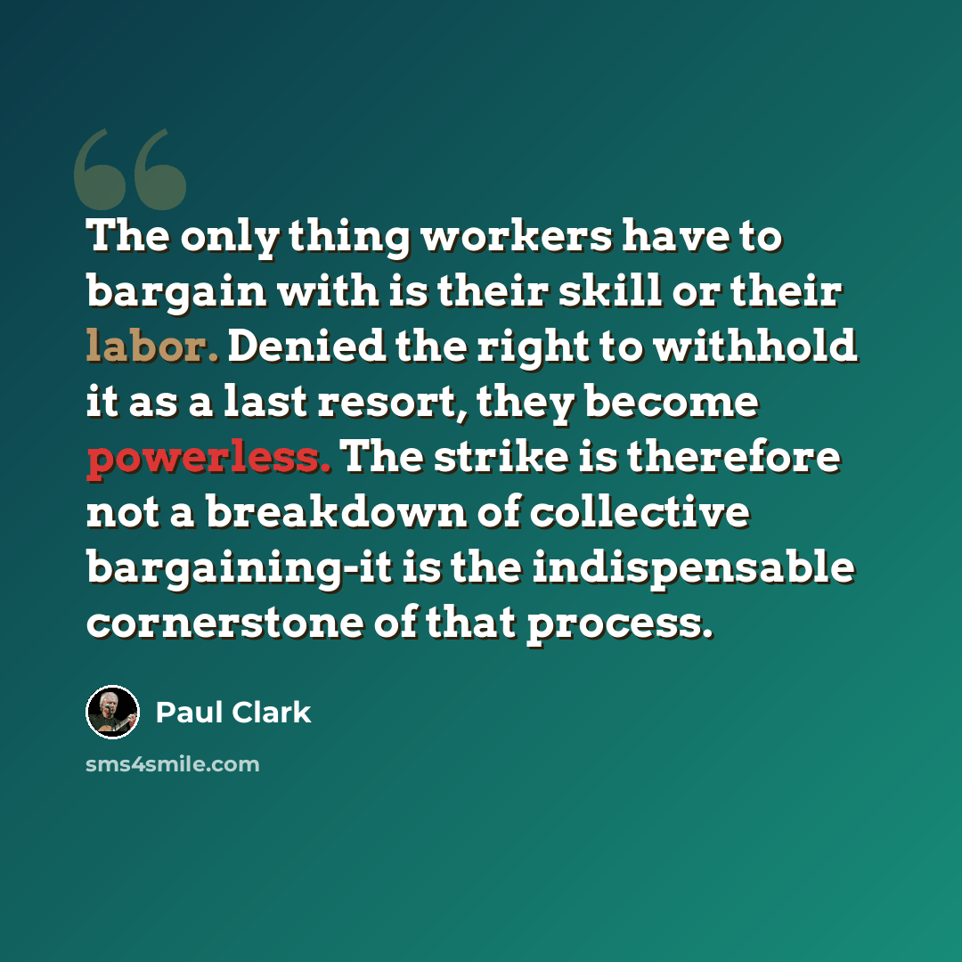 “The only thing workers have to bargain with is their skill or their labor. Denied the right to withhold it as a last resort, they become powerless. The strike is therefore not a breakdown of collective bargaining-it is the indispensable cornerstone of that process.” quote by Paul Clark
