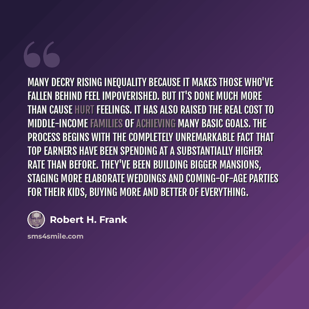 “Many decry rising inequality because it makes those who've fallen behind feel impoverished. But it's done much more than cause hurt feelings. It has also raised the real cost to middle-income families of achieving many basic goals. The process begins with the completely unremarkable fact that top…” quote by Robert H. Frank