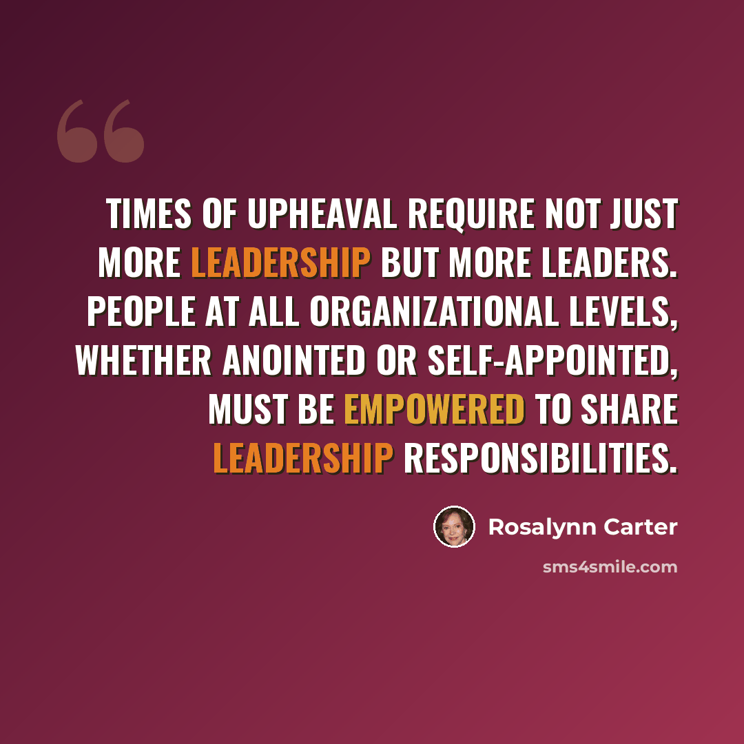 “Times of upheaval require not just more leadership but more leaders. People at all organizational levels, whether anointed or self-appointed, must be empowered to share leadership responsibilities.” quote by Rosalynn Carter
