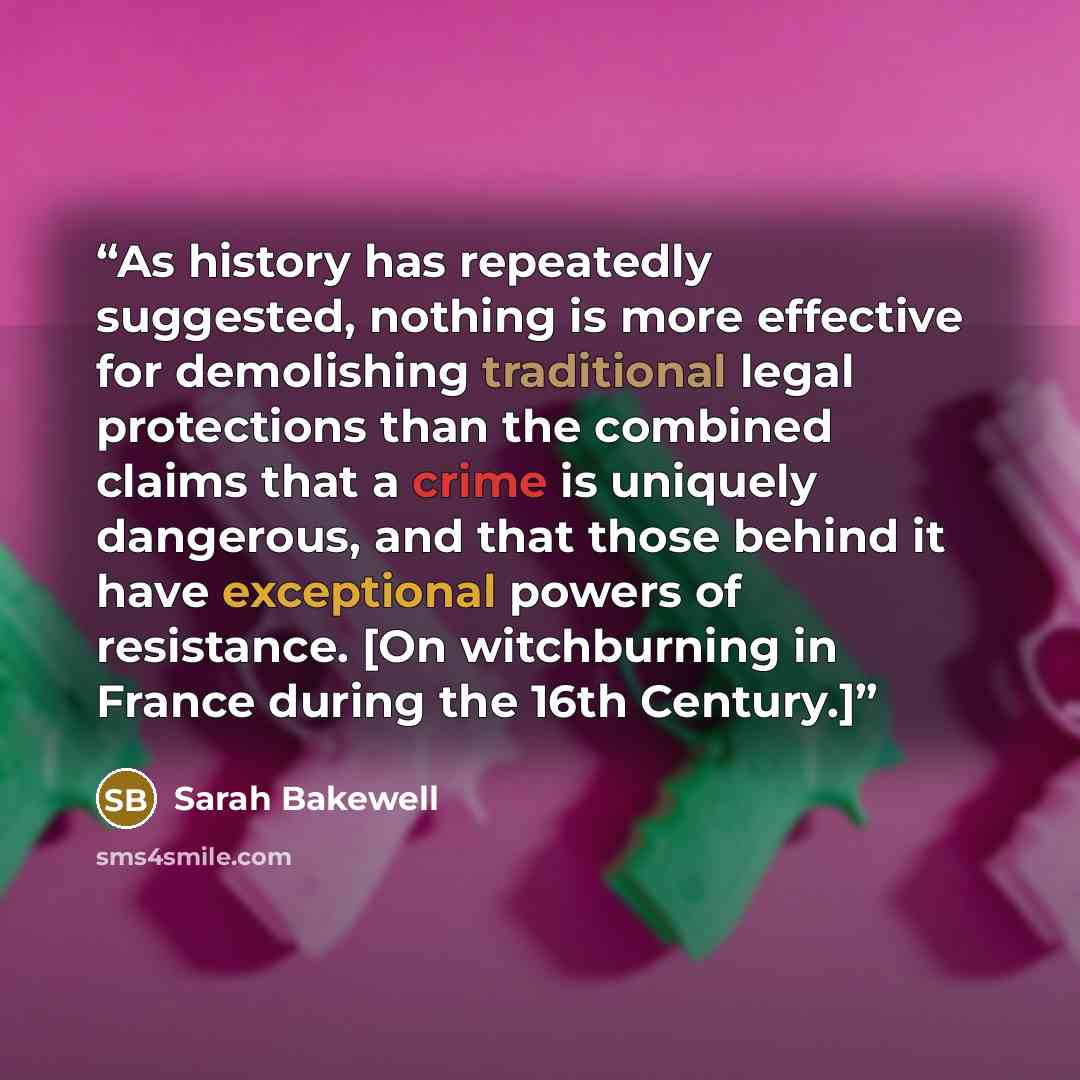 “As history has repeatedly suggested, nothing is more effective for demolishing traditional legal protections than the combined claims that a crime is uniquely dangerous, and that those behind it have exceptional powers of resistance. [On witchburning in France during the 16th Century.]” quote by Sarah Bakewell