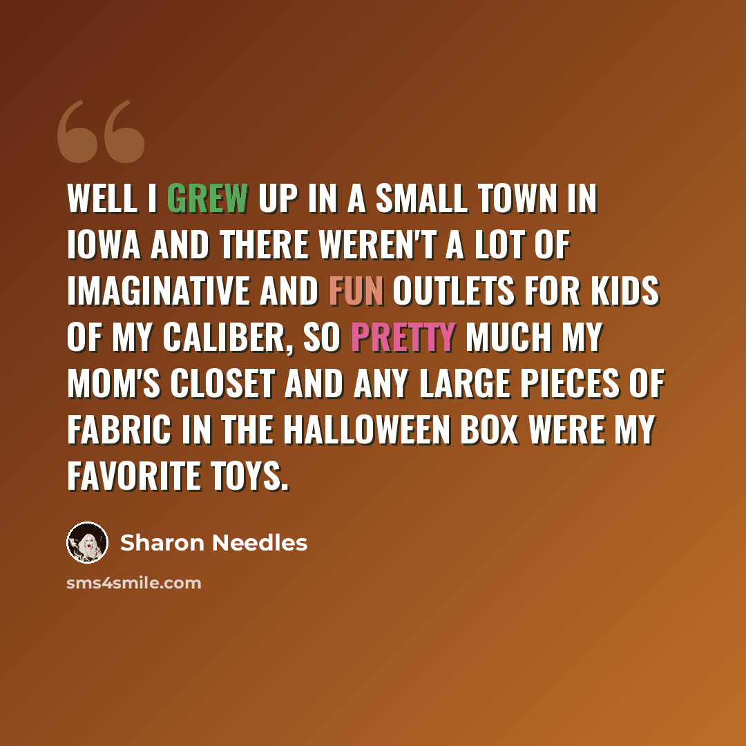 “Well I grew up in a small town in Iowa and there weren't a lot of imaginative and fun outlets for kids of my caliber, so pretty much my mom's closet and any large pieces of fabric in the Halloween box were my favorite toys.” quote by Sharon Needles