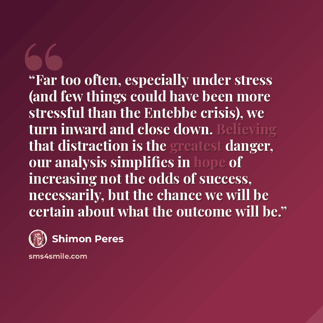 “Far too often, especially under stress (and few things could have been more stressful than the Entebbe crisis), we turn inward and close down. Believing that distraction is the greatest danger, our analysis simplifies in hope of increasing not the odds of success, necessarily, but the chance we…” quote by Shimon Peres