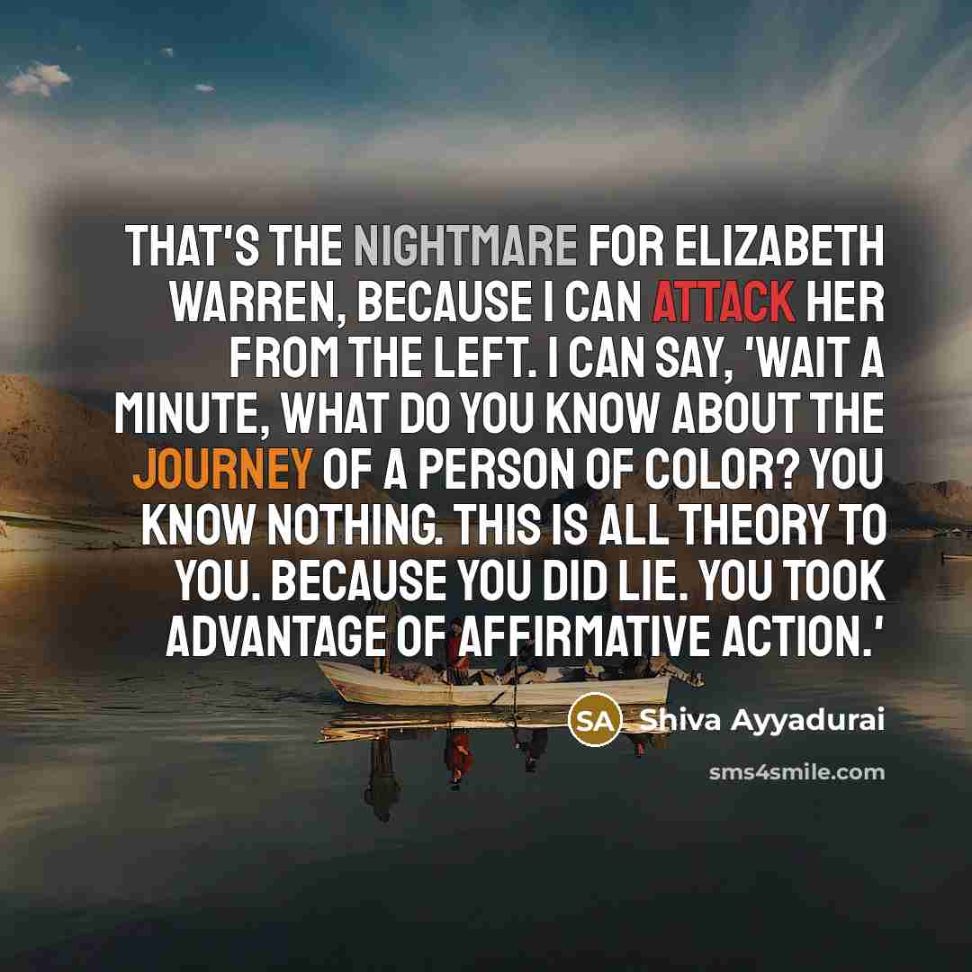 “That's the nightmare for Elizabeth Warren, because I can attack her from the left. I can say, 'Wait a minute, what do you know about the journey of a person of color? You know nothing. This is all theory to you. Because you did lie. You took advantage of affirmative action.'” quote by Shiva Ayyadurai
