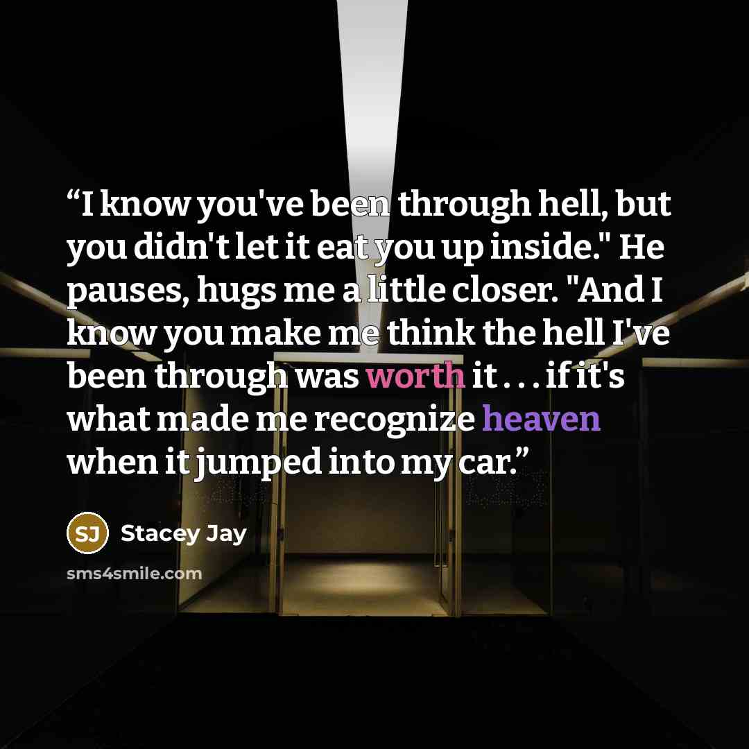 “I know you've been through hell, but you didn't let it eat you up inside." He pauses, hugs me a little closer. "And I know you make me think the hell I've been through was worth it . . . if it's what made me recognize heaven when it jumped into my car.” quote by Stacey Jay