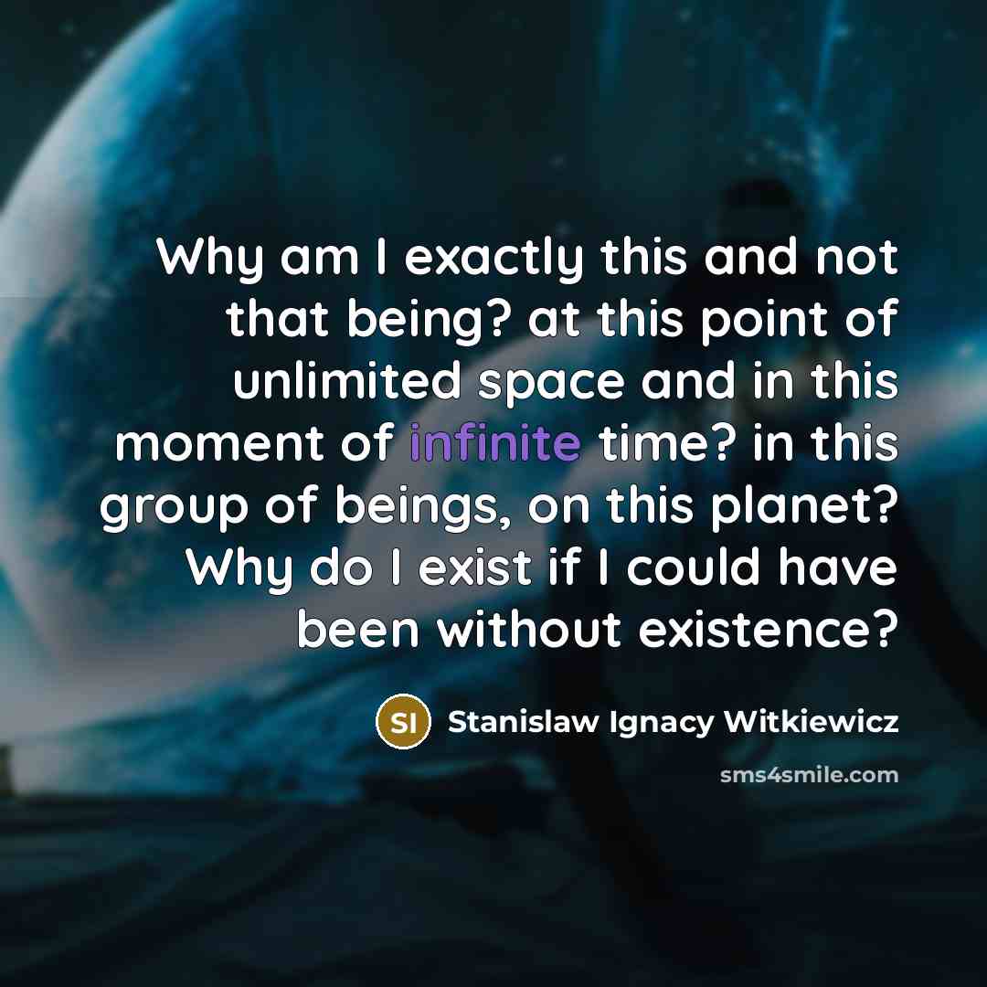 “Why am I exactly this and not that being? at this point of unlimited space and in this moment of infinite time? in this group of beings, on this planet? Why do I exist if I could have been without existence?” quote by Stanislaw Ignacy Witkiewicz