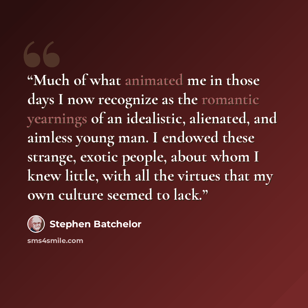 “Much of what animated me in those days I now recognize as the romantic yearnings of an idealistic, alienated, and aimless young man. I endowed these strange, exotic people, about whom I knew little, with all the virtues that my own culture seemed to lack.” quote by Stephen Batchelor