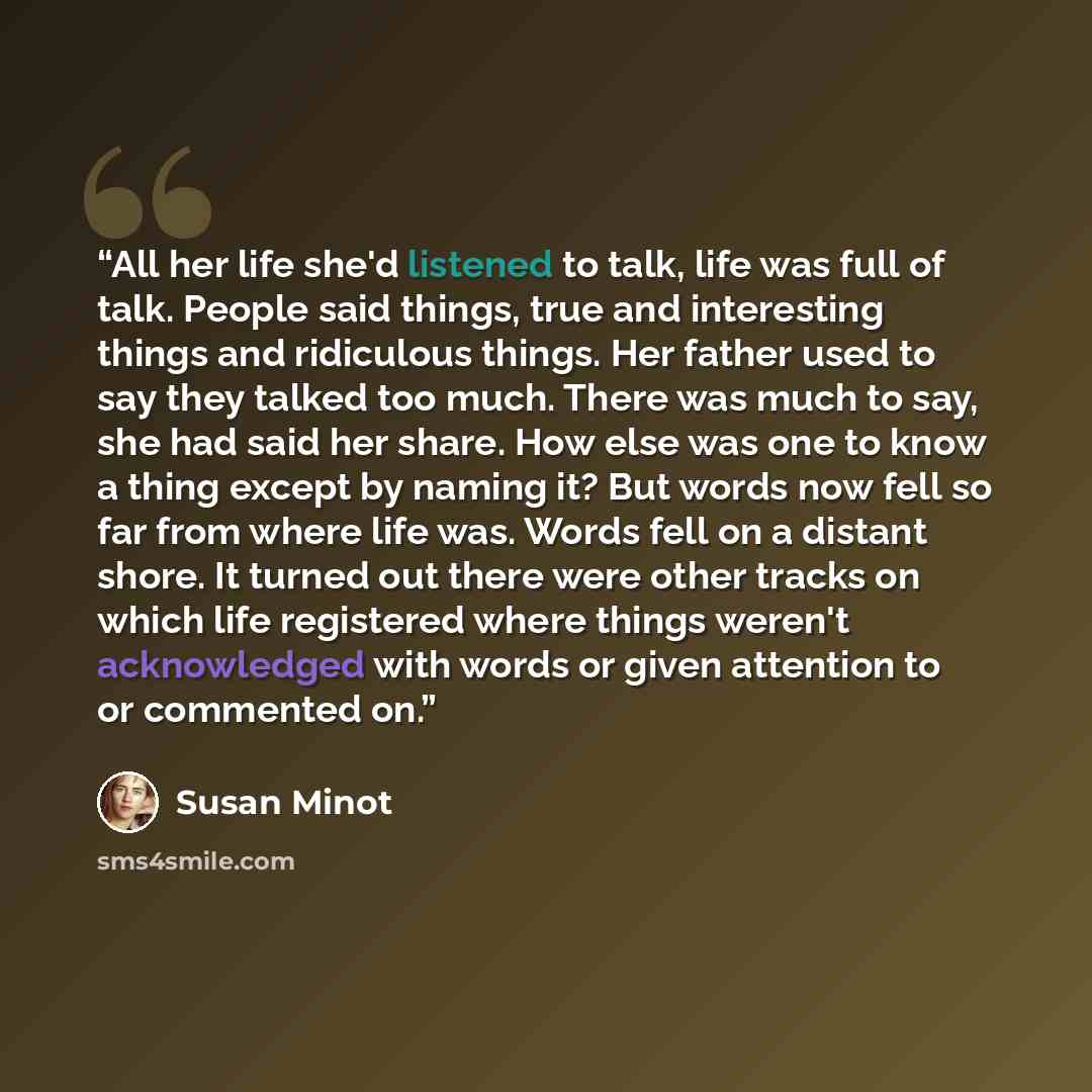 “All her life she'd listened to talk, life was full of talk. People said things, true and interesting things and ridiculous things. Her father used to say they talked too much. There was much to say, she had said her share. How else was one to know a thing except by naming it? But words now fell so…” quote by Susan Minot