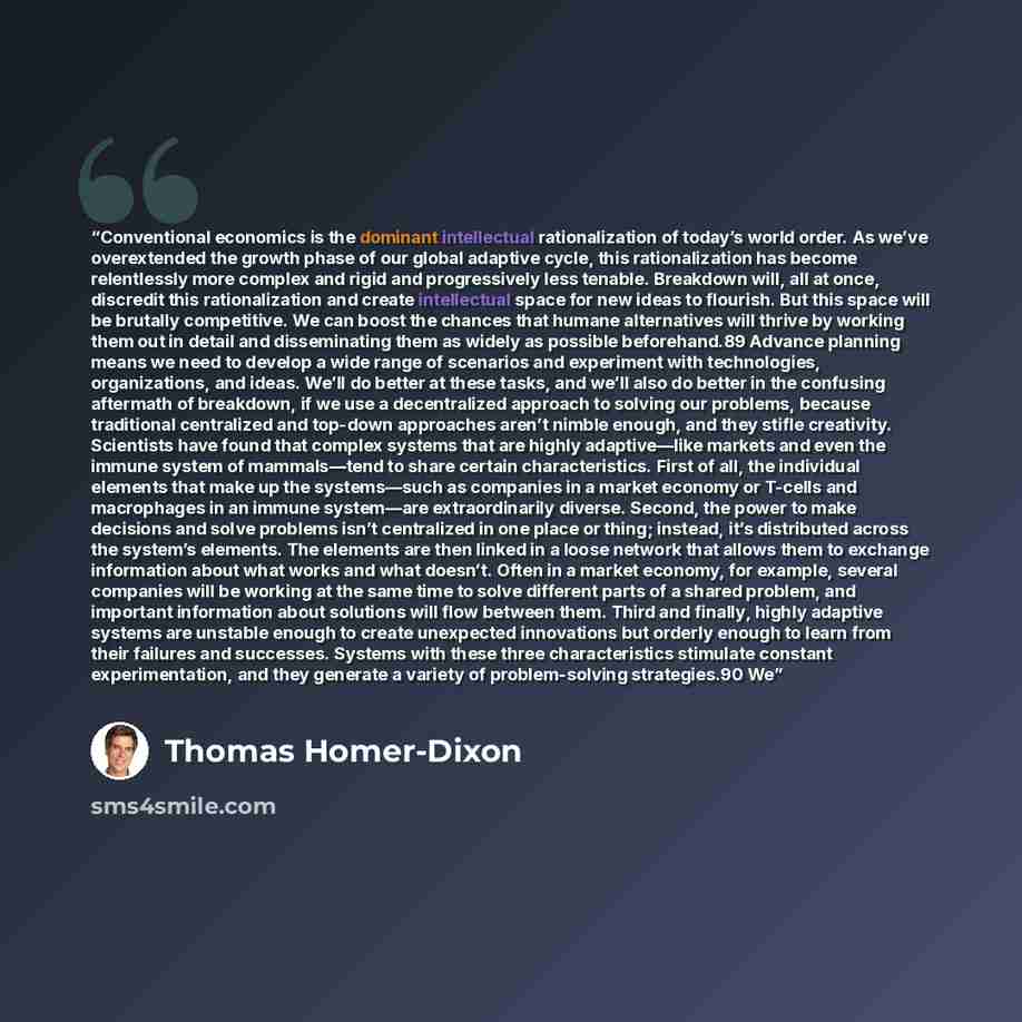 “Conventional economics is the dominant intellectual rationalization of today’s world order. As we’ve overextended the growth phase of our global adaptive cycle, this rationalization has become relentlessly more complex and rigid and progressively less tenable. Breakdown will, all at once…” quote by Thomas Homer-Dixon