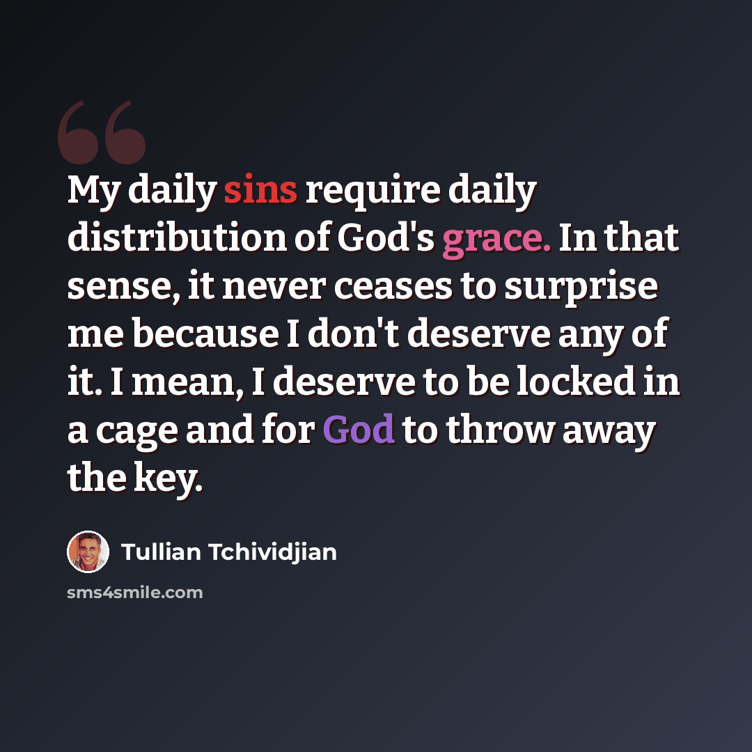 “My daily sins require daily distribution of God's grace. In that sense, it never ceases to surprise me because I don't deserve any of it. I mean, I deserve to be locked in a cage and for God to throw away the key.” quote by Tullian Tchividjian