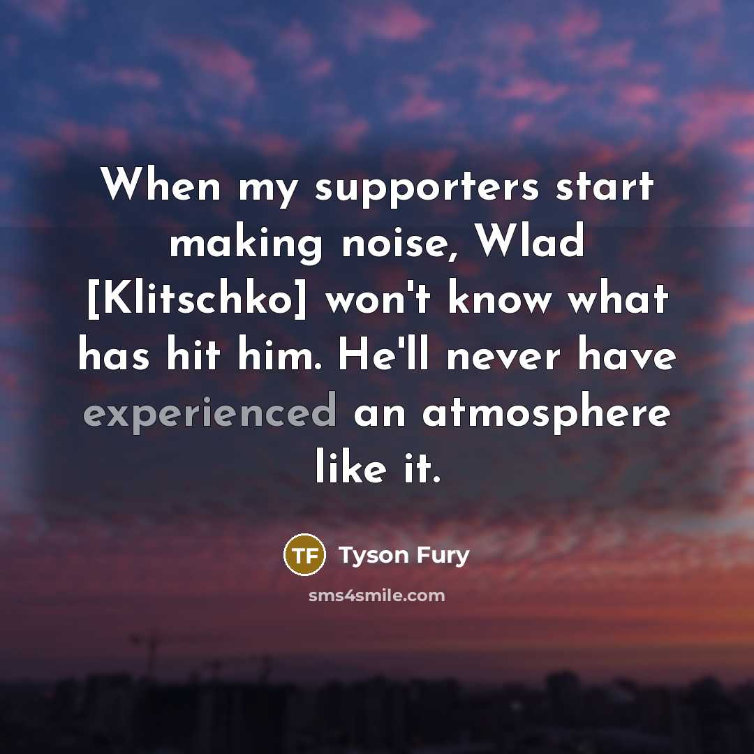 “When my supporters start making noise, Wlad [Klitschko] won't know what has hit him. He'll never have experienced an atmosphere like it.” quote by Tyson Fury
