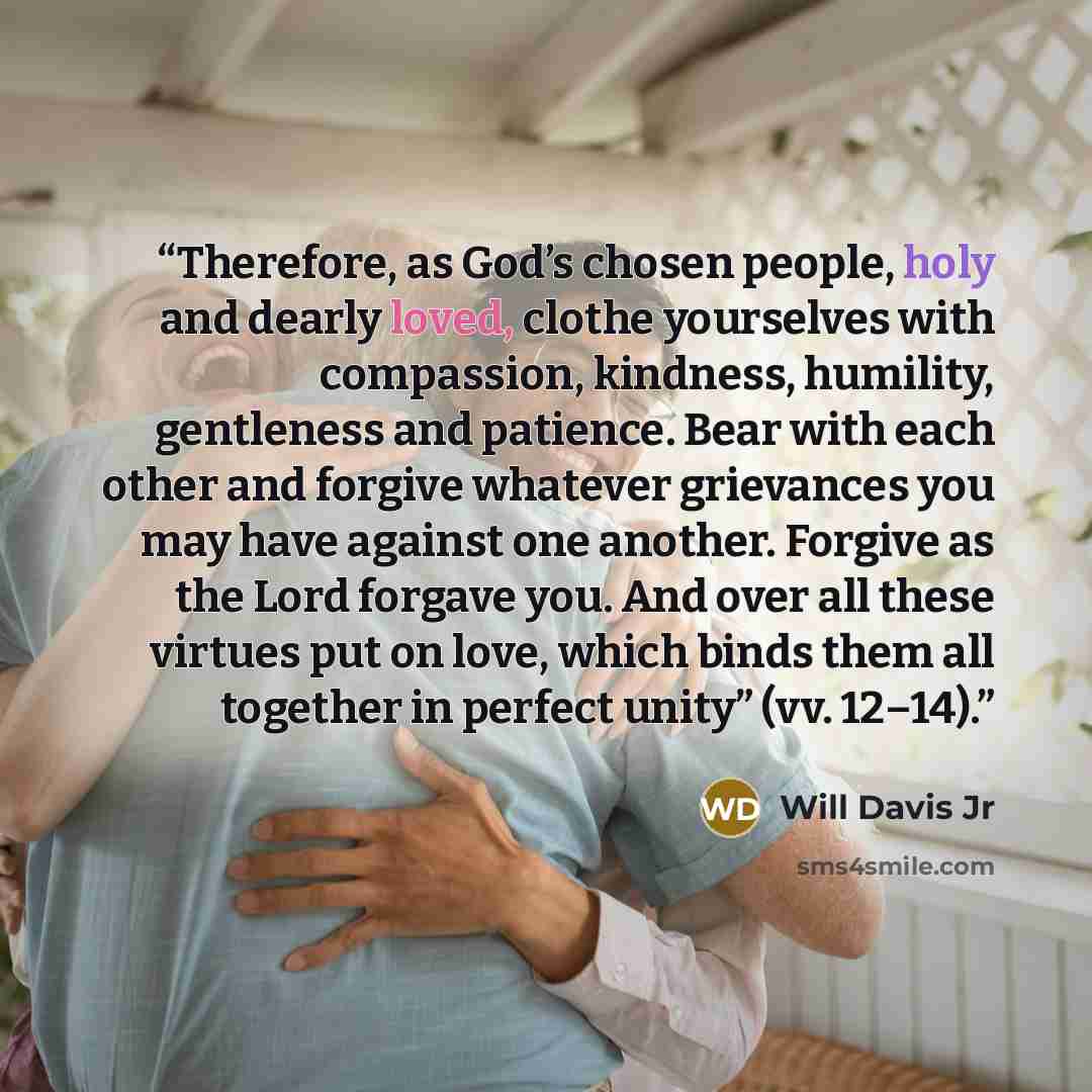 “Therefore, as God’s chosen people, holy and dearly loved, clothe yourselves with compassion, kindness, humility, gentleness and patience. Bear with each other and forgive whatever grievances you may have against one another. Forgive as the Lord forgave you. And over all these virtues put on love…” quote by Will Davis Jr