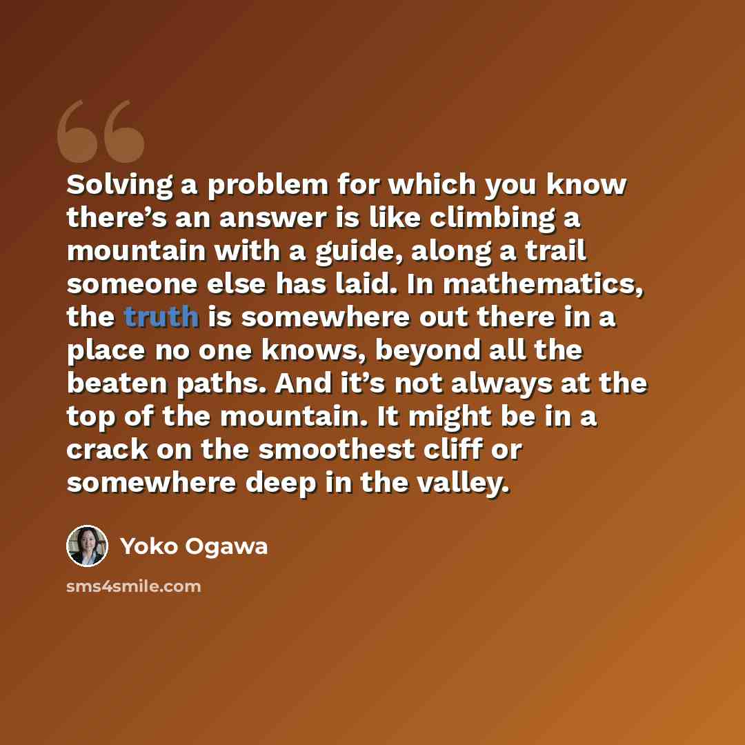 “Solving a problem for which you know there’s an answer is like climbing a mountain with a guide, along a trail someone else has laid. In mathematics, the truth is somewhere out there in a place no one knows, beyond all the beaten paths. And it’s not always at the top of the mountain. It might be…” quote by Yoko Ogawa