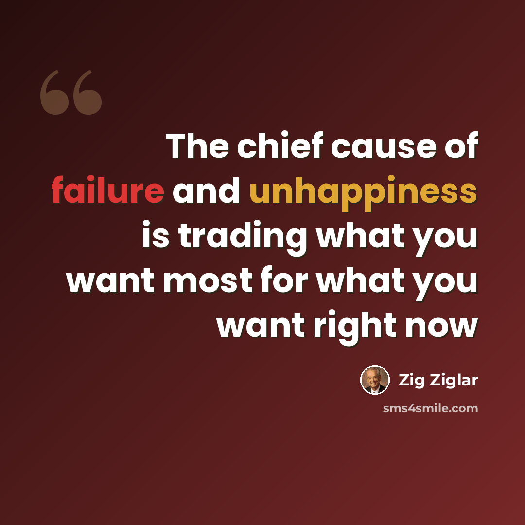 “The chief cause of failure and unhappiness is trading what you want most for what you want right now” quote by Zig Ziglar