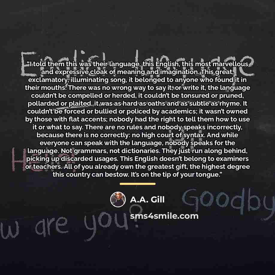 “I told them this was their language, this English, this most marvellous and expressive cloak of meaning and imagination. This great, exclamatory, illuminating song, it belonged to anyone who found it in their mouths. There was no wrong way to say it, or write it, the language couldn’t be compelled…” quote by A.A. Gill