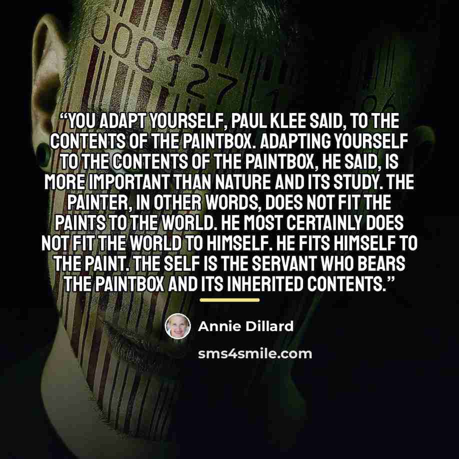 “You adapt yourself, Paul Klee said, to the contents of the paintbox. Adapting yourself to the contents of the paintbox, he said, is more important than nature and its study. The painter, in other words, does not fit the paints to the world. He most certainly does not fit the world to himself. He…” quote by Annie Dillard