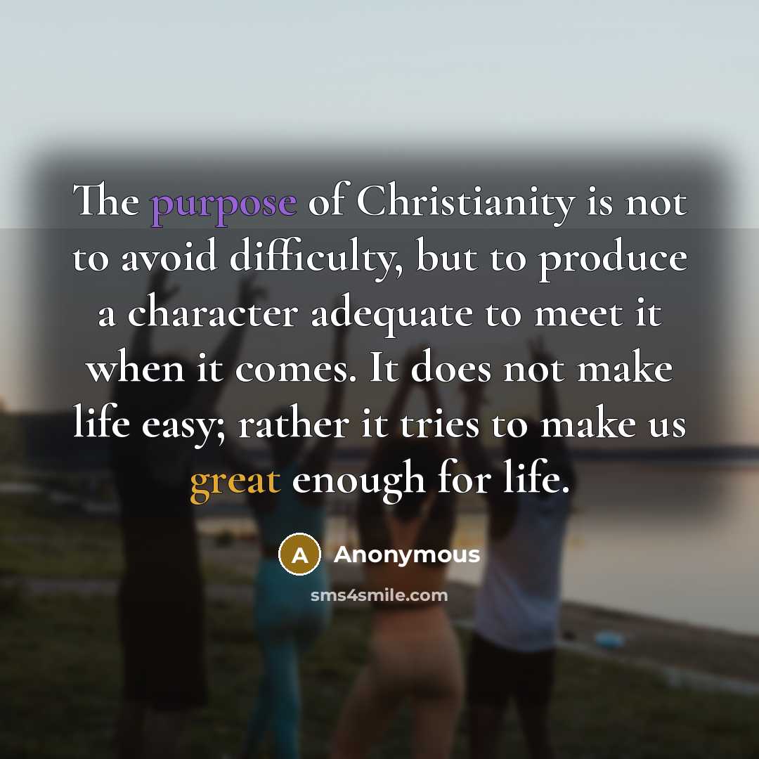 “The purpose of Christianity is not to avoid difficulty, but to produce a character adequate to meet it when it comes. It does not make life easy; rather it tries to make us great enough for life.” quote by Anonymous