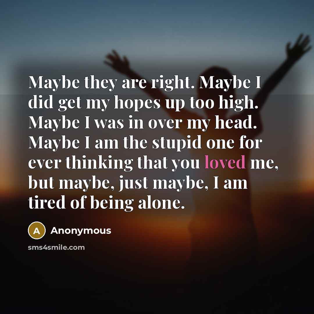 “Maybe they are right. Maybe I did get my hopes up too high. Maybe I was in over my head. Maybe I am the stupid one for ever thinking that you loved me, but maybe, just maybe, I am tired of being alone.” quote by Anonymous
