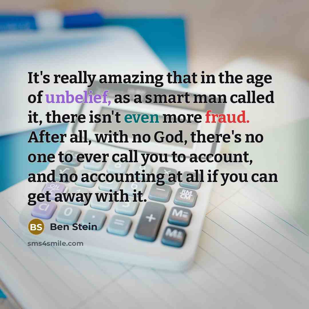 “It's really amazing that in the age of unbelief, as a smart man called it, there isn't even more fraud. After all, with no God, there's no one to ever call you to account, and no accounting at all if you can get away with it.” quote by Ben Stein