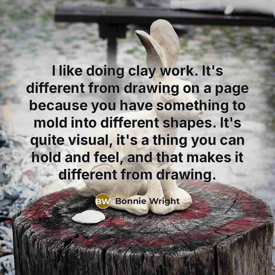 “I like doing clay work. It's different from drawing on a page because you have something to mold into different shapes. It's quite visual, it's a thing you can hold and feel, and that makes it different from drawing.” quote by Bonnie Wright