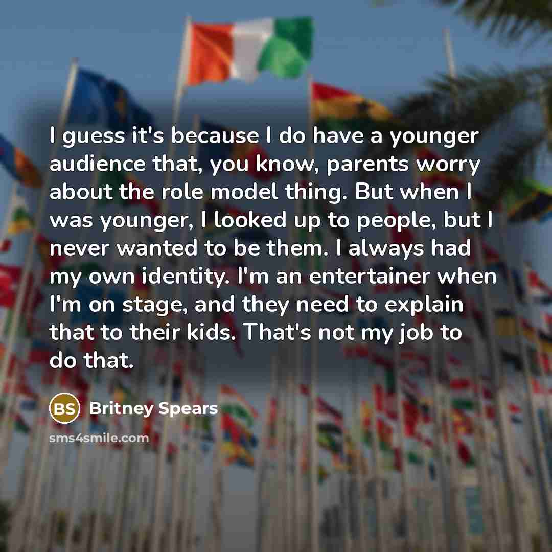 “I guess it's because I do have a younger audience that, you know, parents worry about the role model thing. But when I was younger, I looked up to people, but I never wanted to be them. I always had my own identity. I'm an entertainer when I'm on stage, and they need to explain that to their kids…” quote by Britney Spears