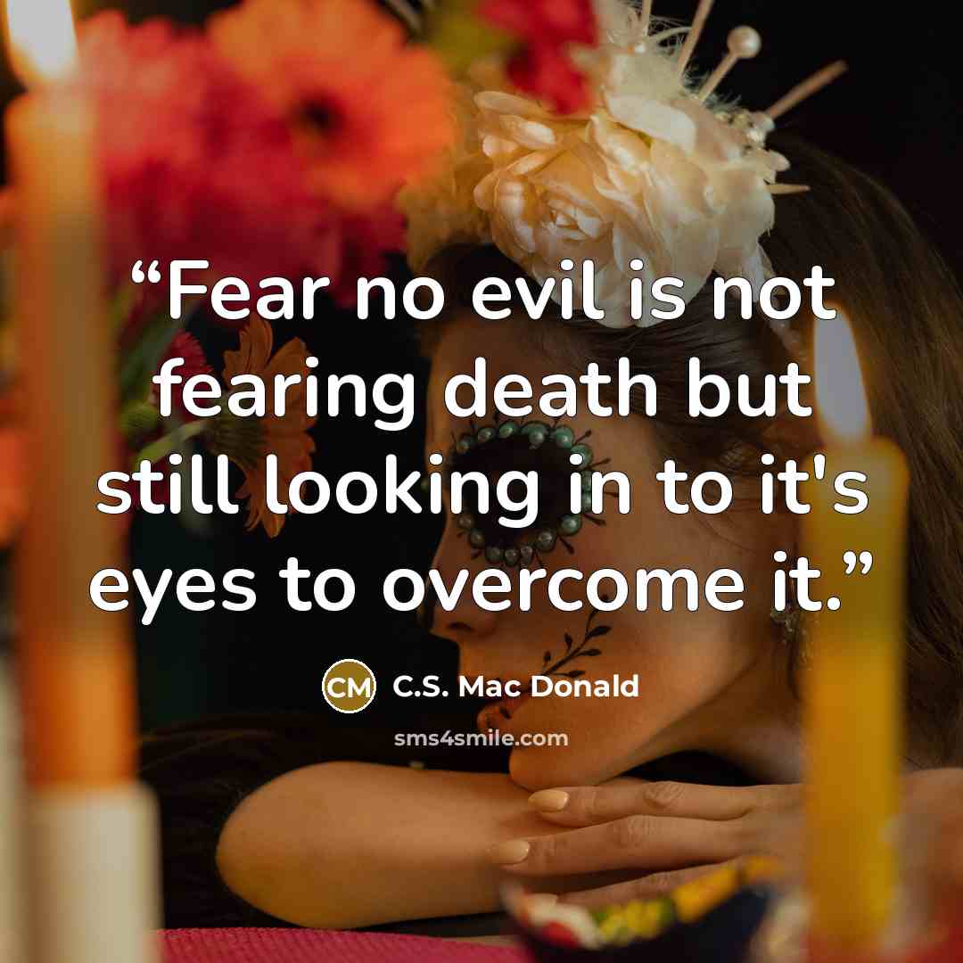 “Fear no evil is not fearing death but still looking in to it's eyes to overcome it.” quote by C.S. Mac Donald