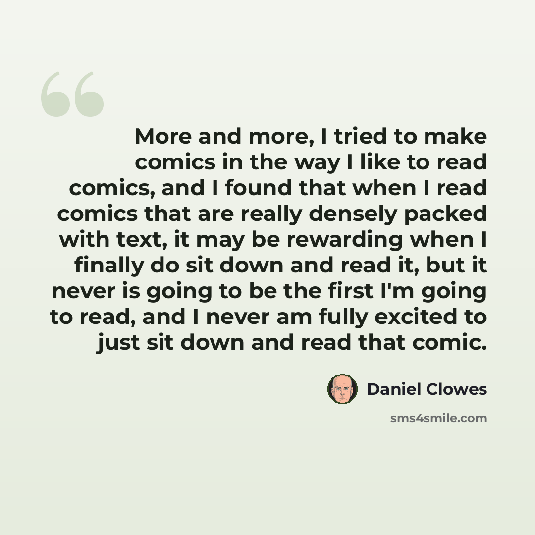 “More and more, I tried to make comics in the way I like to read comics, and I found that when I read comics that are really densely packed with text, it may be rewarding when I finally do sit down and read it, but it never is going to be the first I'm going to read, and I never am fully excited to…” quote by Daniel Clowes