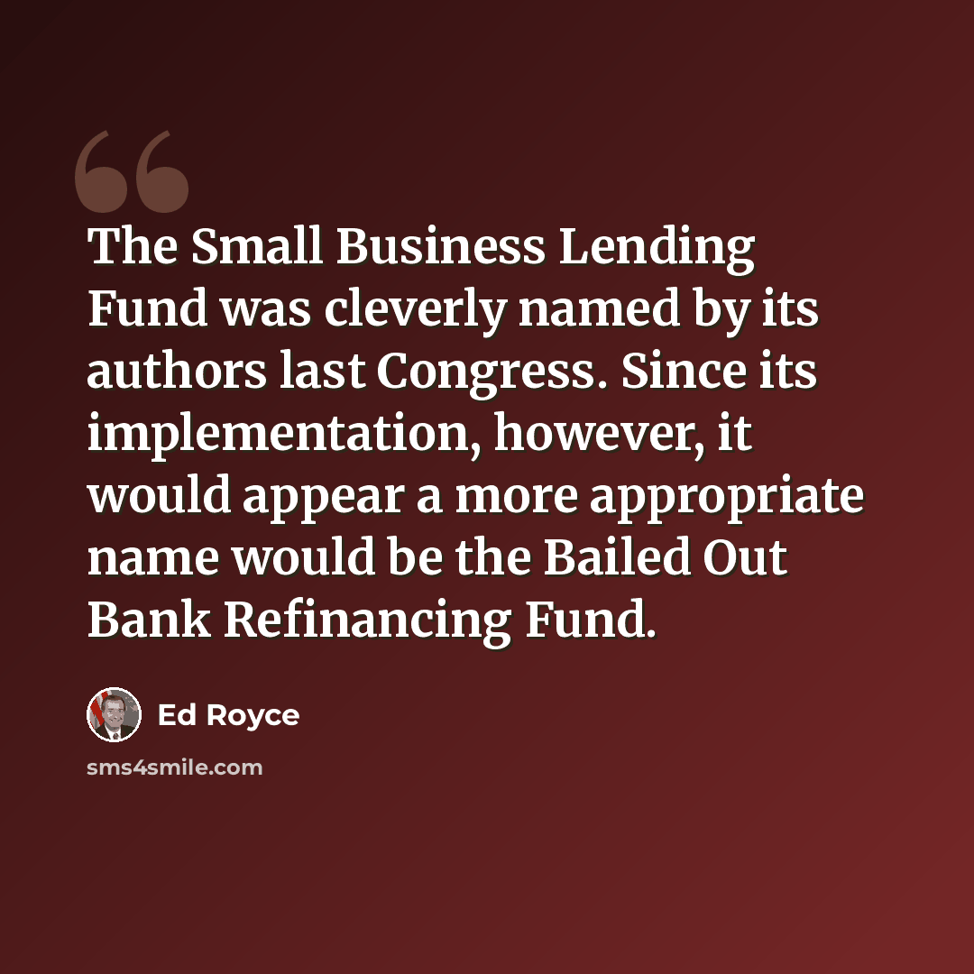 “The Small Business Lending Fund was cleverly named by its authors last Congress. Since its implementation, however, it would appear a more appropriate name would be the Bailed Out Bank Refinancing Fund.” quote by Ed Royce