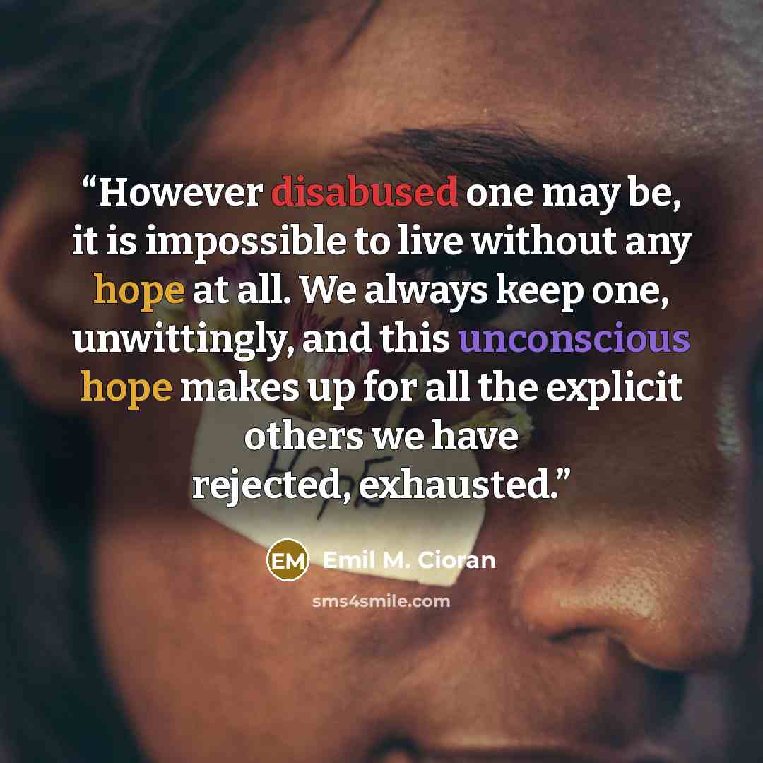 “However disabused one may be, it is impossible to live without any hope at all. We always keep one, unwittingly, and this unconscious hope makes up for all the explicit others we have rejected, exhausted.” quote by Emil M. Cioran