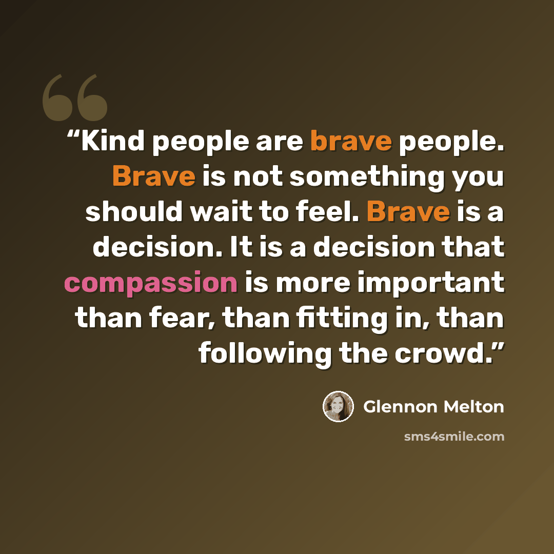 “Kind people are brave people. Brave is not something you should wait to feel. Brave is a decision. It is a decision that compassion is more important than fear, than fitting in, than following the crowd.” quote by Glennon Melton