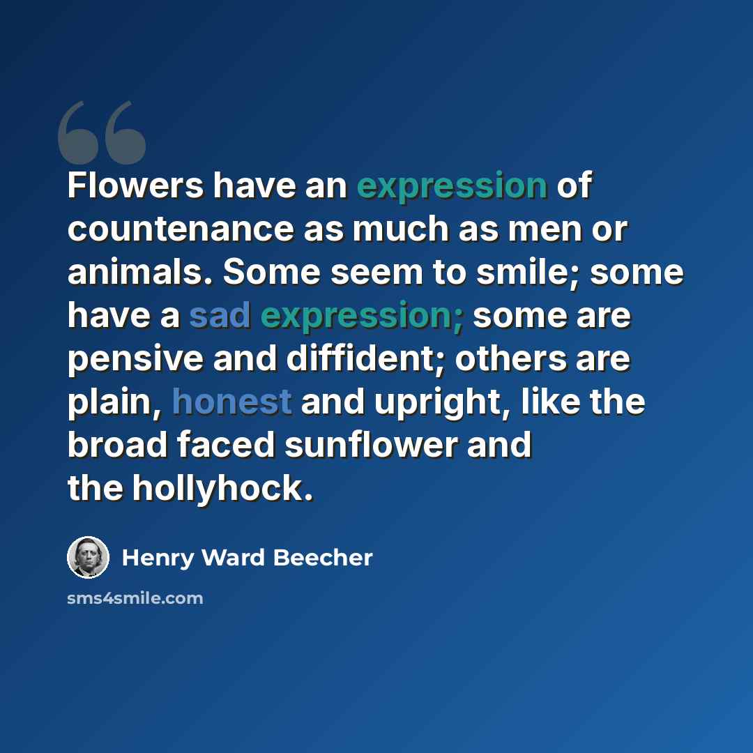 “Flowers have an expression of countenance as much as men or animals. Some seem to smile; some have a sad expression; some are pensive and diffident; others are plain, honest and upright, like the broad faced sunflower and the hollyhock.” quote by Henry Ward Beecher
