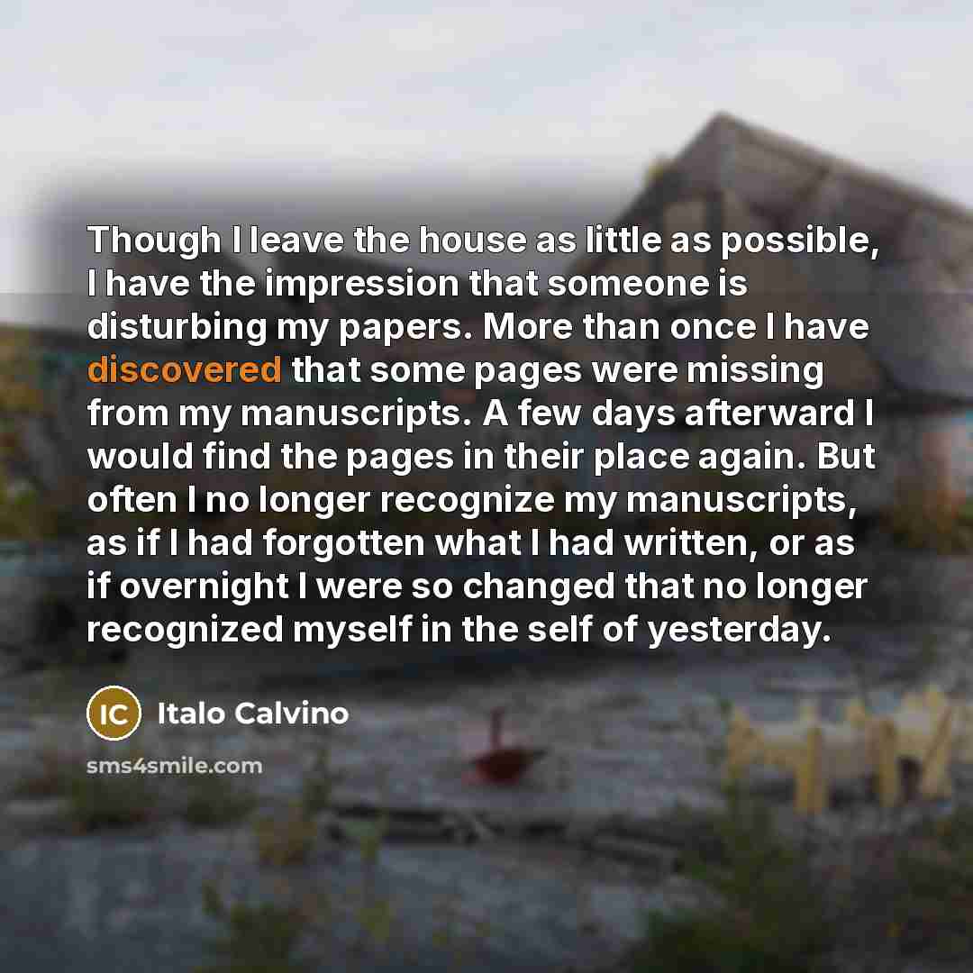 “Though I leave the house as little as possible, I have the impression that someone is disturbing my papers. More than once I have discovered that some pages were missing from my manuscripts. A few days afterward I would find the pages in their place again. But often I no longer recognize my…” quote by Italo Calvino