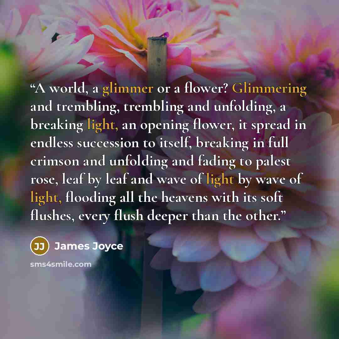 “A world, a glimmer or a flower? Glimmering and trembling, trembling and unfolding, a breaking light, an opening flower, it spread in endless succession to itself, breaking in full crimson and unfolding and fading to palest rose, leaf by leaf and wave of light by wave of light, flooding all the…” quote by James Joyce