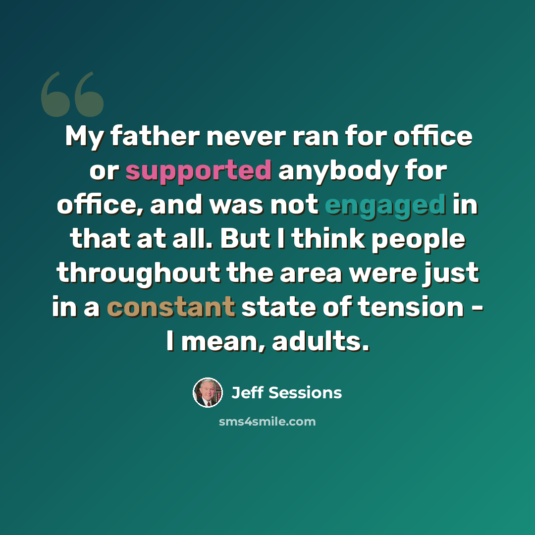 “My father never ran for office or supported anybody for office, and was not engaged in that at all. But I think people throughout the area were just in a constant state of tension - I mean, adults.” quote by Jeff Sessions