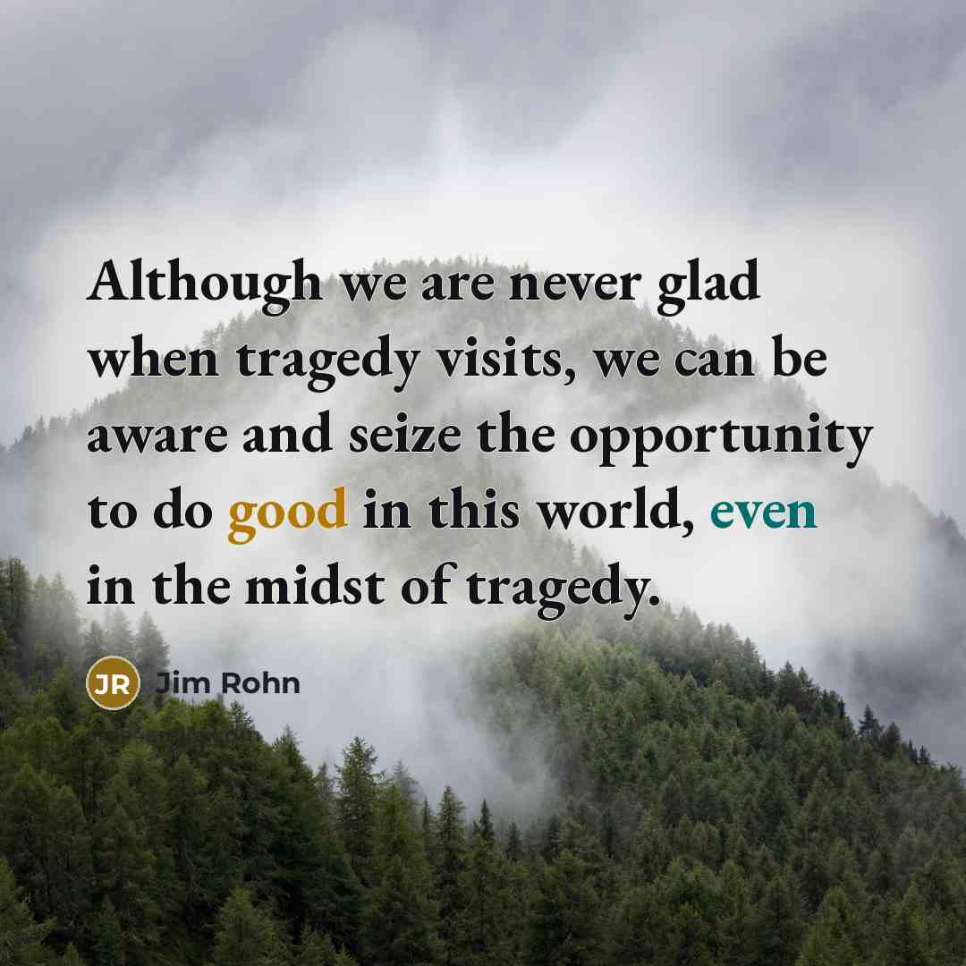 “Although we are never glad when tragedy visits, we can be aware and seize the opportunity to do good in this world, even in the midst of tragedy.” quote by Jim Rohn
