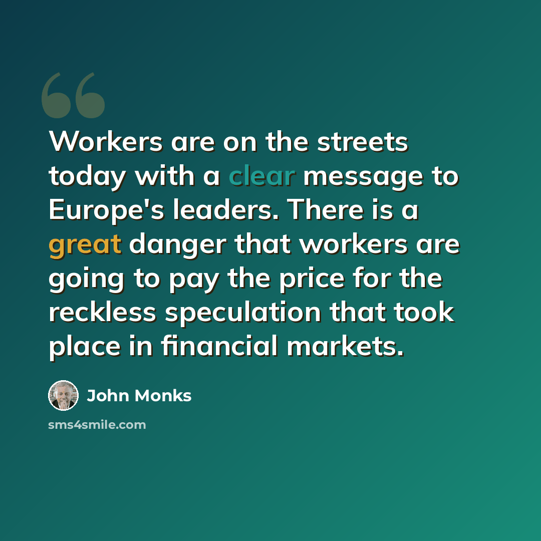 “Workers are on the streets today with a clear message to Europe's leaders. There is a great danger that workers are going to pay the price for the reckless speculation that took place in financial markets.” quote by John Monks