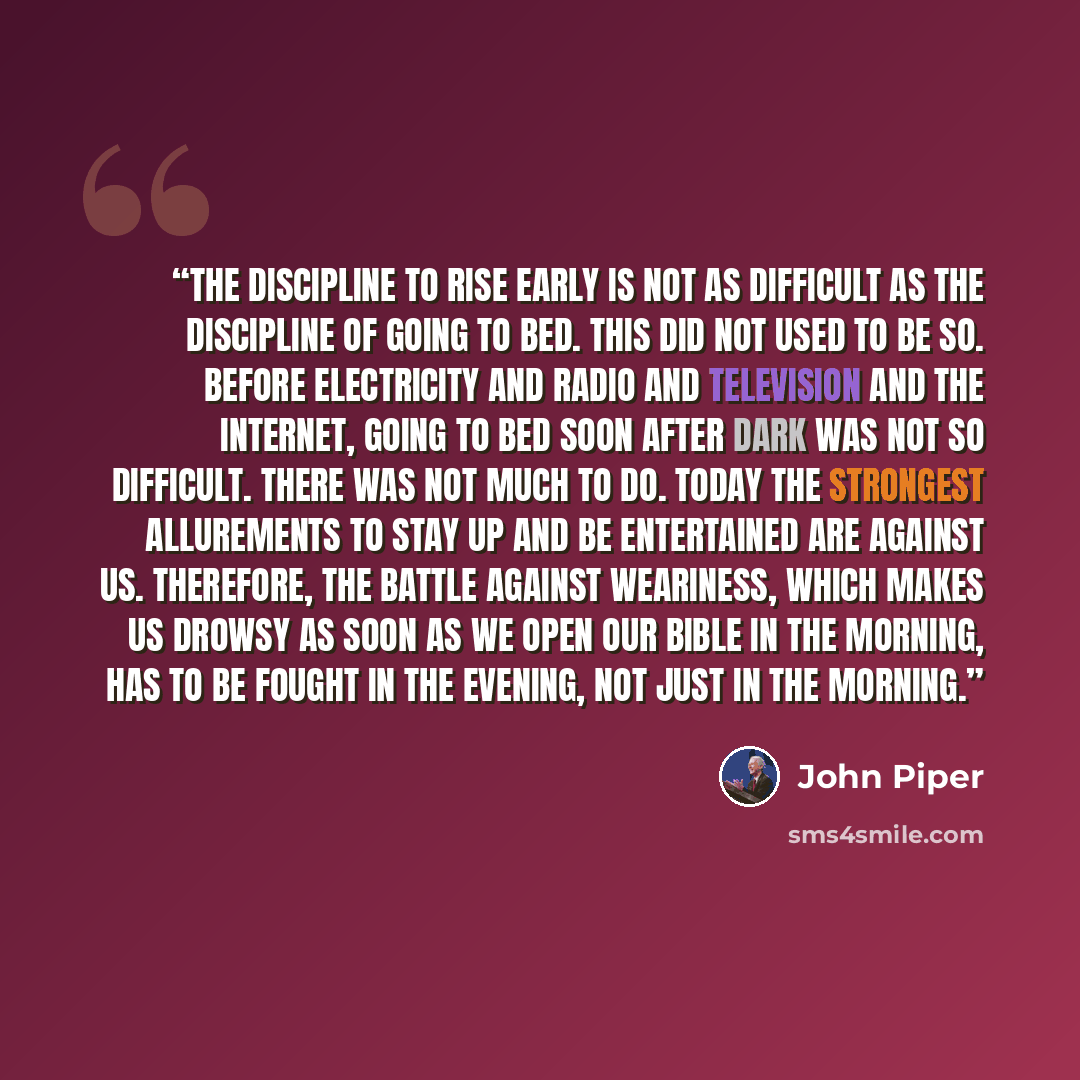 “The discipline to rise early is not as difficult as the discipline of going to bed. This did not used to be so. Before electricity and radio and television and the Internet, going to bed soon after dark was not so difficult. There was not much to do. Today the strongest allurements to stay up and…” quote by John Piper
