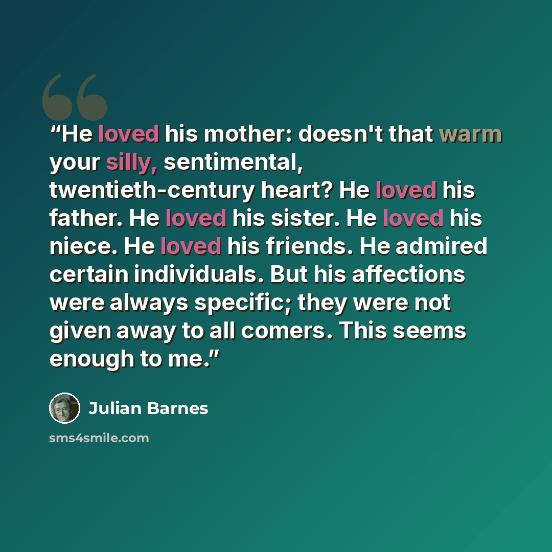 “He loved his mother: doesn't that warm your silly, sentimental, twentieth-century heart? He loved his father. He loved his sister. He loved his niece. He loved his friends. He admired certain individuals. But his affections were always specific; they were not given away to all comers. This seems…” quote by Julian Barnes