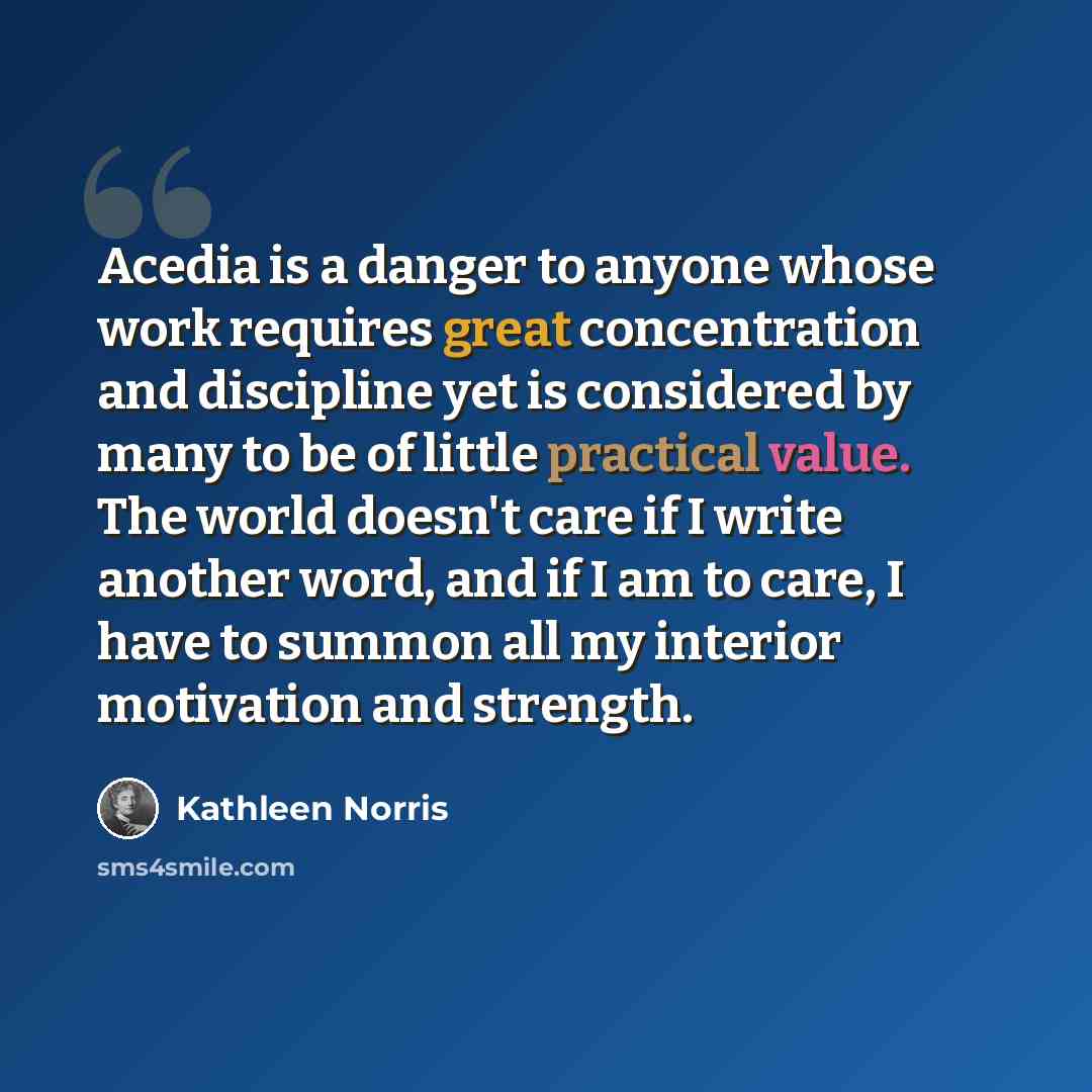“Acedia is a danger to anyone whose work requires great concentration and discipline yet is considered by many to be of little practical value. The world doesn't care if I write another word, and if I am to care, I have to summon all my interior motivation and strength.” quote by Kathleen Norris