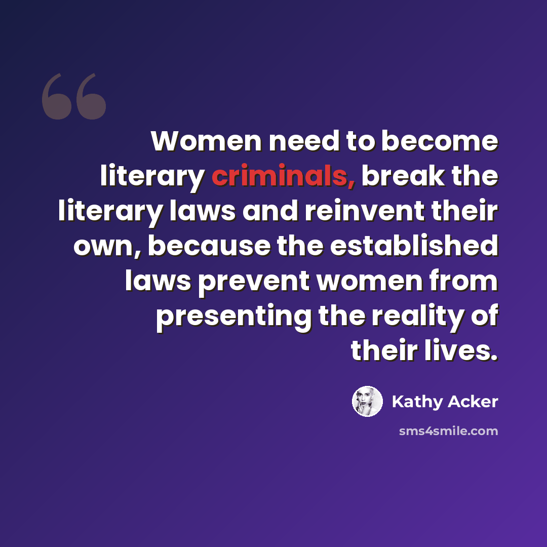 “Women need to become literary criminals, break the literary laws and reinvent their own, because the established laws prevent women from presenting the reality of their lives.” quote by Kathy Acker